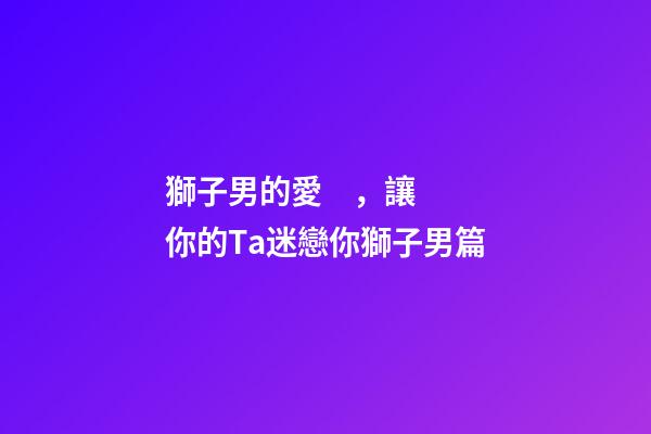 獅子男的愛，讓你的Ta迷戀你獅子男篇(一)-第1張-觀點-玄機派